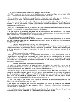29
1) Dans un premier temps : déterminer la source des problèmes
Si l’élève comprend bien un texte lu par l’adulte, mais ne le comprend pas bien lorsqu’il le lit
seul, il a probablement des difficultés dans le traitement des mots écrits.
Si, au contraire, son résultat en compréhension à l’oral est aussi faible que son résultat en
compréhension à l’écrit, il a sans doute des faiblesses dans les habiletés langagières.
Il ne faut pas occulter le fait que les difficultés en lecture amplifient les difficultés langagières.
En effet, la lecture améliore les habiletés cognitives en élargissant le vocabulaire et en augmentant
les connaissances générales.
Pour cela il conviendra d’évaluer au préalable les capacités en lecture (identification des mots et
fluidité) : un test rapide est proposé dans la partie « évaluation ».
→ Il est essentiel de travailler en amont de la compréhension, en permettant à ces élèves
d’améliorer leurs habiletés en identification de mots. Des lacunes dans ce domaine entraînent en
effet des difficultés à comprendre les textes (voir Fluence).
2) Les interventions en compréhension
L’objectif de ces interventions est d’aider les élèves à améliorer leur compétence en se faisant
une représentation cohérente des textes qu’ils lisent. Elles doivent de préférence être prodiguées
à de petits groupes d’élèves.
 Préparer la lecture avec les élèves : aide par anticipation
Avant d’entamer la lecture, l’enseignant expose aux élèves, en quelques minutes, les grandes
lignes du texte à lire. Il explique les concepts préalables, de manière à activer leurs connaissances
et à leur permettre d’intégrer l’information du texte à venir à une structure mentale déjà
existante.
 Guider la compréhension pas à pas
Pour que les élèves apprennent à se représenter mentalement le texte, l’enseignant guide la
compréhension. Au moyen de discussions, les élèves apprennent progressivement à intégrer
l’information nouvelle. Pour apporter une aide précise aux élèves, le texte est découpé en passages
qui doivent être judicieusement déterminés (ni trop courts, ni trop denses). La difficulté des textes
doit croître graduellement.
 Proposer des schémas pour organiser l’information
Il s’agit, en faisant schématiser le texte, d’amener à visualiser son squelette, à percevoir la
structure de l’information contenue et de mettre en évidence les liens entre les idées. Ces schémas
peuvent convenir aussi bien aux textes narratifs qu’aux textes informatifs.
Des élèves, malgré les diverses interventions, peuvent éprouver des difficultés persistantes. Ces
difficultés ont essentiellement pour origine des lacunes dans l’identification des mots. Certains de
ces élèves qui éprouvent des difficultés en identification de mots peuvent contourner les difficultés
en utilisant des stratégies de compensation. Ils se servent d’actions qui vont les aider à réussir
comme : ralentir la lecture ou bien lire à haute voix ou bien relire.
A partir des résultats des travaux de la recherche, certaines recommandations concernant les
élèves en grande difficulté peuvent être faites :
→ Les élèves qui éprouvent des difficultés persistantes ont besoin de bénéficier des mêmes
interventions en compréhension que les autres élèves : discussions collaboratives, stratégies de
lecture, textes au bon niveau.
→ la motivation est un élément central de la compréhension de la lecture chez ces élèves. Il est
indispensable de trouver des textes en rapport avec leurs centres d’intérêt.
 