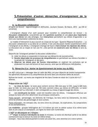 30
5.Présentation d’autres démarches d’enseignement de la
compréhension
a. La discussion collaborative
[D’après La lecture – Apprentissages et difficultés, Jocelyne Giasson, De Boeck, 2012 – pp 244 et
suivantes]
L’enseignant dispose d’un outil puissant pour travailler la compréhension en lecture : la
discussion collaborative, caractérisée par des questions ouvertes et une place plus importante
laissée aux élèves lors des échanges. Ces interactions permettent aux élèves d’apprendre à se
faire une représentation cohérente du texte.
Le modèle d’interaction le plus courant en classe est du type « Question-Réponse-Evaluation ». La
discussion collaborative va au-delà de ce schéma. C’est une discussion menée conjointement entre
l’enseignant et les élèves. L’enseignant interagit de façon à faire évoluer les réponses des élèves.
La discussion est un moyen et non une fin ; elle permet de construire avec les élèves le sens du
texte.
Objectifs de l’enseignant pendant la discussion collaborative :
2) Aider les élèves à comprendre le texte par une démarche de coconstruction.
3) Rendre observable les processus de compréhension en permettant aux élèves d’accéder à
la pensée de l’enseignant et des pairs.
4) Observer les élèves pour de futures interventions en repérant les confusions qui se
produisent en cours de lecture et leurs sources, ainsi que les différences individuelles.
b. Démarche d’un Atelier de Questionnement de textes issu du ROLL
Les AQT conçus par J. Mesnager dans le cadre des ROLL ont pour objectifs de rendre transparentes
les opérations nécessaires à la compréhension de texte dans une situation réelle de lecture.
Rythme de travail : au moins une vingtaine de fois dans l’année en raison de 3 cycles de 4 à 7
séances.
Préparation de l’AQT
1) Le choix du texte : le texte peut contenir environ 300 mots pour le CE2, jusqu’à 600 mots
pour le CM2. Un texte plus court de 150 mots convient mieux aux élèves en difficulté. Le texte
peut-être narratif ou informatif. Il doit correspondre au niveau d’apprentissage des élèves.
2) Les constituants du texte : avant de travailler avec les élèves, l’enseignant effectue une
analyse du texte afin d’en déterminer les principaux constituants.
Texte narratif : personnages, les éléments de l’intrigue, les liens entre les événements, les liens
entre les émotions des personnages et leurs actions.
Texte informatif : les concepts clés, les liens entre les concepts, les explications, les comparaisons
et les enchaînements.
Les modalités : groupes hétérogènes de 3 à 8 élèves qui sont en atelier autour d’un même texte
dont ils ont chacun un exemplaire. Les lignes du texte sont numérotées.
L’AQT se décompose en 3 étapes :
- 1ère
étape: la lecture individuelle du texte (5 minutes). Le texte est distribué caché et les élèves
commencent tous la lecture du texte en même temps.
Consigne : Vous lisez silencieusement le texte une seule fois, avec attention et à votre rythme.
 