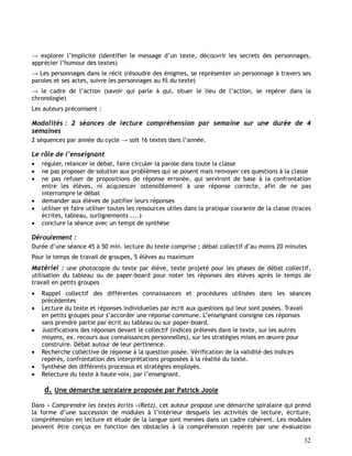 32
→ explorer l’implicite (identifier le message d’un texte, découvrir les secrets des personnages,
apprécier l’humour des textes)
→ Les personnages dans le récit (résoudre des énigmes, se représenter un personnage à travers ses
paroles et ses actes, suivre les personnages au fil du texte)
→ le cadre de l’action (savoir qui parle à qui, situer le lieu de l’action, se repérer dans la
chronologie)
Les auteurs préconisent :
Modalités : 2 séances de lecture compréhension par semaine sur une durée de 4
semaines
2 séquences par année du cycle → soit 16 textes dans l’année.
Le rôle de l’enseignant
 réguler, relancer le débat, faire circuler la parole dans toute la classe
 ne pas proposer de solution aux problèmes qui se posent mais renvoyer ces questions à la classe
 ne pas refuser de propositions de réponse erronée, qui serviront de base à la confrontation
entre les élèves, ni acquiescer ostensiblement à une réponse correcte, afin de ne pas
interrompre le débat
 demander aux élèves de justifier leurs réponses
 utiliser et faire utiliser toutes les ressources utiles dans la pratique courante de la classe (traces
écrites, tableau, surlignements ....)
 conclure la séance avec un temps de synthèse
Déroulement :
Durée d’une séance 45 à 50 min. lecture du texte comprise ; débat collectif d’au moins 20 minutes
Pour le temps de travail de groupes, 5 élèves au maximum
Matériel : une photocopie du texte par élève, texte projeté pour les phases de débat collectif,
utilisation du tableau ou de paper-board pour noter les réponses des élèves après le temps de
travail en petits groupes
 Rappel collectif des différentes connaissances et procédures utilisées dans les séances
précédentes
 Lecture du texte et réponses individuelles par écrit aux questions qui leur sont posées. Travail
en petits groupes pour s’accorder une réponse commune. L’enseignant consigne ces réponses
sans prendre partie par écrit au tableau ou sur paper-board.
 Justifications des réponses devant le collectif (indices prélevés dans le texte, sur les autres
moyens, ex. recours aux connaissances personnelles), sur les stratégies mises en œuvre pour
construire. Débat autour de leur pertinence.
 Recherche collective de réponse à la question posée. Vérification de la validité des indices
repérés, confrontation des interprétations proposées à la réalité du texte.
 Synthèse des différents processus et stratégies employés.
 Relecture du texte à haute voix, par l’enseignant.
d. Une démarche spiralaire proposée par Patrick Joole
Dans « Comprendre les textes écrits »(Retz), cet auteur propose une démarche spiralaire qui prend
la forme d’une succession de modules à l’intérieur desquels les activités de lecture, écriture,
compréhension en lecture et étude de la langue sont menées dans un cadre cohérent. Les modules
peuvent être conçus en fonction des obstacles à la compréhension repérés par une évaluation
 