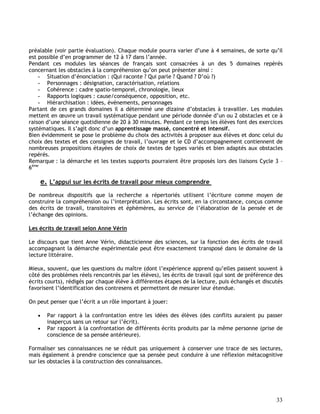 33
préalable (voir partie évaluation). Chaque module pourra varier d’une à 4 semaines, de sorte qu’il
est possible d’en programmer de 12 à 17 dans l’année.
Pendant ces modules les séances de français sont consacrées à un des 5 domaines repérés
concernant les obstacles à la compréhension qu’on peut présenter ainsi :
- Situation d’énonciation : (Qui raconte ? Qui parle ? Quand ? D’où ?)
- Personnages : désignation, caractérisation, relations
- Cohérence : cadre spatio-temporel, chronologie, lieux
- Rapports logiques : cause/conséquence, opposition, etc.
- Hiérarchisation : idées, événements, personnages
Partant de ces grands domaines il a déterminé une dizaine d’obstacles à travailler. Les modules
mettent en œuvre un travail systématique pendant une période donnée d’un ou 2 obstacles et ce à
raison d’une séance quotidienne de 20 à 30 minutes. Pendant ce temps les élèves font des exercices
systématiques. Il s’agit donc d’un apprentissage massé, concentré et intensif.
Bien évidemment se pose le problème du choix des activités à proposer aux élèves et donc celui du
choix des textes et des consignes de travail, l’ouvrage et le CD d’accompagnement contiennent de
nombreuses propositions étayées de choix de textes de types variés et bien adaptés aux obstacles
repérés.
Remarque : la démarche et les textes supports pourraient être proposés lors des liaisons Cycle 3 –
6ème
e. L’appui sur les écrits de travail pour mieux comprendre
De nombreux dispositifs que la recherche a répertoriés utilisent l’écriture comme moyen de
construire la compréhension ou l’interprétation. Les écrits sont, en la circonstance, conçus comme
des écrits de travail, transitoires et éphémères, au service de l’élaboration de la pensée et de
l’échange des opinions.
Les écrits de travail selon Anne Vérin
Le discours que tient Anne Vérin, didacticienne des sciences, sur la fonction des écrits de travail
accompagnant la démarche expérimentale peut être exactement transposé dans le domaine de la
lecture littéraire.
Mieux, souvent, que les questions du maître (dont l’expérience apprend qu’elles passent souvent à
côté des problèmes réels rencontrés par les élèves), les écrits de travail (qui sont de préférence des
écrits courts), rédigés par chaque élève à différentes étapes de la lecture, puis échangés et discutés
favorisent l’identification des contresens et permettent de mesurer leur étendue.
On peut penser que l’écrit a un rôle important à jouer:
 Par rapport à la confrontation entre les idées des élèves (des conflits auraient pu passer
inaperçus sans un retour sur l’écrit).
 Par rapport à la confrontation de différents écrits produits par la même personne (prise de
conscience de sa pensée antérieure).
Formaliser ses connaissances ne se réduit pas uniquement à conserver une trace de ses lectures,
mais également à prendre conscience que sa pensée peut conduire à une réflexion métacognitive
sur les obstacles à la construction des connaissances.
 