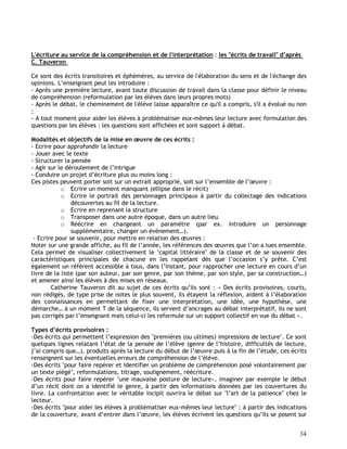 34
L'écriture au service de la compréhension et de l'interprétation : les "écrits de travail" d’après
C. Tauveron
Ce sont des écrits transitoires et éphémères, au service de l'élaboration du sens et de l'échange des
opinions. L’enseignant peut les introduire :
- Après une première lecture, avant toute discussion de travail dans la classe pour définir le niveau
de compréhension (reformulation par les élèves dans leurs propres mots)
- Après le débat, le cheminement de l'élève laisse apparaître ce qu'il a compris, s'il a évolué ou non
;
- A tout moment pour aider les élèves à problématiser eux-mêmes leur lecture avec formulation des
questions par les élèves : les questions sont affichées et sont support à débat.
Modalités et objectifs de la mise en œuvre de ces écrits :
- Ecrire pour approfondir la lecture
- Jouer avec le texte
- Structurer la pensée
- Agir sur le déroulement de l’intrigue
- Conduire un projet d’écriture plus ou moins long :
Ces pistes peuvent porter soit sur un extrait approprié, soit sur l’ensemble de l’œuvre :
o Ecrire un moment manquant (ellipse dans le récit)
o Ecrire le portrait des personnages principaux à partir du collectage des indications
découvertes au fil de la lecture.
o Ecrire en reprenant la structure
o Transposer dans une autre époque, dans un autre lieu.
o Réécrire en changeant un paramètre (par ex. introduire un personnage
supplémentaire, changer un événement…).
- Ecrire pour se souvenir, pour mettre en relation des œuvres :
Noter sur une grande affiche, au fil de l’année, les références des œuvres que l’on a lues ensemble.
Cela permet de visualiser collectivement le "capital littéraire" de la classe et de se souvenir des
caractéristiques principales de chacune en les rappelant dès que l’occasion s’y prête. C’est
également un référent accessible à tous, dans l’instant, pour rapprocher une lecture en cours d’un
livre de la liste (par son auteur, par son genre, par son thème, par son style, par sa construction…)
et amener ainsi les élèves à des mises en réseaux.
Catherine Tauveron dit au sujet de ces écrits qu’ils sont : « Des écrits provisoires, courts,
non rédigés, de type prise de notes le plus souvent, ils étayent la réflexion, aident à l’élaboration
des connaissances en permettant de fixer une interprétation, une idée, une hypothèse, une
démarche… à un moment T de la séquence, ils servent d’ancrages au débat interprétatif, ils ne sont
pas corrigés par l’enseignant mais celui-ci les reformule sur un support collectif en vue du débat ».
Types d’écrits provisoires :
-Des écrits qui permettent l’expression des "premières (ou ultimes) impressions de lecture". Ce sont
quelques lignes relatant l’état de la pensée de l’élève (genre de l’histoire, difficultés de lecture,
j’ai compris que…), produits après la lecture du début de l’œuvre puis à la fin de l’étude, ces écrits
renseignent sur les éventuelles erreurs de compréhension de l’élève.
-Des écrits "pour faire repérer et identifier un problème de compréhension posé volontairement par
un texte piégé", reformulations, titrage, soulignement, réécriture.
-Des écrits pour faire repérer "une mauvaise posture de lecture», imaginer par exemple le début
d’un récit dont on a identifié le genre, à partir des informations données par les couvertures du
livre. La confrontation avec le véritable incipit ouvrira le débat sur "l’art de la patience" chez le
lecteur.
-Des écrits "pour aider les élèves à problématiser eux-mêmes leur lecture" : à partir des indications
de la couverture, avant d’entrer dans l’œuvre, les élèves écrivent les questions qu’ils se posent sur
 