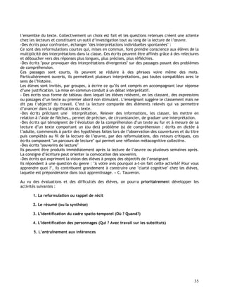 35
l’ensemble du texte. Collectivement un choix est fait et les questions retenues créent une attente
chez les lecteurs et constituent un outil d’investigation tout au long de la lecture de l’œuvre.
-Des écrits pour confronter, échanger "des interprétations individuelles spontanées" :
Ce sont des reformulations courtes qui, mises en commun, font prendre conscience aux élèves de la
multiplicité des interprétations dans la classe. Ces écrits peuvent être affinés grâce à des relectures
et déboucher vers des réponses plus longues, plus précises, plus réfléchies.
-Des écrits "pour provoquer des interprétations divergentes" sur des passages posant des problèmes
de compréhension.
Ces passages sont courts, ils peuvent se réduire à des phrases voire même des mots.
Particulièrement ouverts, ils permettent plusieurs interprétations, pas toutes compatibles avec le
sens de l’histoire.
Les élèves sont invités, par groupes, à écrire ce qu’ils ont compris en accompagnant leur réponse
d’une justification. La mise en commun conduit à un débat interprétatif.
- Des écrits sous forme de tableau dans lequel les élèves relèvent, en les classant, des expressions
ou passages d’un texte au premier abord non stimulant. L’enseignant suggère le classement mais ne
dit pas l’objectif du travail. C’est la lecture comparée des éléments relevés qui va permettre
d’avancer dans la signification du texte.
-Des écrits précisant une interprétation. Relever des informations, les classer, les mettre en
relation à l’aide de flèches… permet de préciser, de circonstancier, de graduer une interprétation.
-Des écrits qui témoignent de l’évolution de la compréhension d’un texte au fur et à mesure de sa
lecture d’un texte comportant un (ou des) problème (s) de compréhension : écrits en dictée à
l’adulte, commencés à partir des hypothèses faites lors de l’observation des couvertures et du titre
puis complétés au fil de la lecture de l’œuvre, par des reformulations, des retours critiques, ces
écrits composent "un parcours de lecture" qui permet une réflexion métacognitive collective.
-Des écrits "souvenirs de lecture"
Ils peuvent être produits immédiatement après la lecture de l’œuvre ou plusieurs semaines après.
La consigne d’écriture peut orienter la convocation des souvenirs.
-Des écrits qui expriment la vision des élèves à propos des objectifs de l’enseignant
Ils répondent à une question du genre : "A votre avis pourquoi a-t-on fait cette activité? Pour vous
apprendre quoi ?", ils contribuent grandement à construire une "clarté cognitive" chez les élèves,
laquelle est prépondérante dans tout apprentissage. » C. Tauveron.
Au vu des évaluations et des difficultés des élèves, on pourra prioritairement développer les
activités suivantes :
1. La reformulation ou rappel de récit
2. Le résumé (ou la synthèse)
3. L'identification du cadre spatio-temporel (Où ? Quand?)
4. L'identification des personnages (Qui ? Avec travail sur les substituts)
5. L’entraînement aux inférences
 