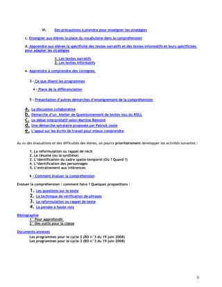 ii
VI. Des précautions à prendre pour enseigner les stratégies
c. Enseigner aux élèves la place du vocabulaire dans la compréhension
d. Apprendre aux élèves la spécificité des textes narratifs et des textes informatifs et leurs spécificités
pour adapter les stratégies
1. Les textes narratifs
2. Les textes informatifs
e. Apprendre à comprendre des consignes
3 – Ce que disent les programmes
4 – Place de la différenciation
5 – Présentation d’autres démarches d’enseignement de la compréhension
a. La discussion collaborative
b. Démarche d’un Atelier de Questionnement de textes issu du ROLL
c. Le débat interprétatif selon Martine Rémond
d. Une démarche spiralaire proposée par Patrick Joole
e. L’appui sur les écrits de travail pour mieux comprendre
Au vu des évaluations et des difficultés des élèves, on pourra prioritairement développer les activités suivantes :
1. La reformulation ou rappel de récit
2. Le résumé (ou la synthèse)
3. L’identification du cadre spatio-temporel (Où ? Quand ?)
4. L’identification des personnages
5. L’entraînement aux inférences
6 - Comment évaluer la compréhension
Evaluer la compréhension : comment faire ? Quelques propositions :
1. Les questions sur le texte
2. La technique de vérification de phrases
3. La reformulation ou rappel de texte
4. La pensée à haute voix
Bibliographie
1° Pour approfondir
2° Des outils pour la classe
Documents annexes
Les programmes pour le cycle 2 (BO n°3 du 19 juin 2008)
Les programmes pour le cycle 3 (BO n°3 du 19 juin 2008)
 