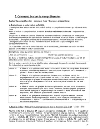 36
6.Comment évaluer la compréhension
Evaluer la compréhension : comment faire ? Quelques propositions :
a. Evaluation de la lecture et de sa fluidité
L’enseignant peut rencontrer des difficultés à évaluer la compréhension mais il y a nécessité de le
faire.
Avant d’évaluer la compréhension, il est bon d’évaluer rapidement la lecture : Proposition de J.
Giasson :
En cycle III, la démarche consiste à faire lire oralement l’élève sur un texte de son niveau pour
évaluer ses compétences en identification de mots et en fluidité. Il suffit d’arrêter sa lecture après
60 secondes. L’enseignant lira ensuite le texte dans sa totalité. Pendant la lecture de l’élève,
l’enseignant devra noter les mots non identifiés afin de calculer le pourcentage de mots
correctement identifiés.
On va de même calculer le nombre de mots lus en 60 secondes, permettant de savoir si l’élève
possède une fluidité en lecture satisfaisante.
Exemple : Le calcul du nombre de mots par minute :
Mots lus correctement : . . . . Nombre de secondes de lecture : . . . .
On divise le nombre de mots lus correctement par les secondes de lecture multipliés par 60. On
obtient le nombre de mots lus par minutes.
Après la lecture, on retire le texte à l’élève et on lui demande de nous dire ce dont il se souvient.
On évalue ainsi sa compréhension orale.
Niveau 1 : L’élève lit principalement mot à mot. A l’occasion, il peut lire des groupes de deux ou
trois mots, mais ces regroupements sont rares ou ne respectent pas la syntaxe de la
phrase. L’élève lit sans aucune expression.
Niveau 2 : L’élève lit principalement par groupes de deux mots, en faisant parfois des
regroupements de trois ou quatre mots. On note, à l’occasion, une lecture mot à mot.
Le découpage en groupes de mots peut sembler maladroit et inapproprié dans le
contexte global de la phrase ou du texte. Seule une partie du texte est lue avec
expression.
Niveau 3 : L’élève lit surtout par groupes de trois ou quatre mots. On peut noter à l’occasion,
quelques regroupements plus petits. Dans l’ensemble, le découpage en groupes de
mots semble approprié et respecte la syntaxe du texte. L’élève essaie de lire avec
expression, mais ne réussit que dans une certaine mesure.
Niveau 4 : L’élève lit par groupes de mots signifiants. Bien qu’on puisse observer certaines
répétitions ou déviations par rapport au texte, elles n’ont pas d’incidence sur
l’ensemble de la lecture. La syntaxe est toujours respectée et la plus grande partie
est lue avec expression.
b. Pour le cycle 2 : Pistes d’évaluations proposées dans le document Lire au CP – Scérén – 2010
Pour le cycle 2 et le début de CP on pourra se reporter à la fiche C1 « L’élève est-il capable de
manifester qu’il comprend une « histoire » lue par le maître et adaptée à son âge », à la fiche C4
« L’élève a-t-il une représentation de l’acte de lire ? Connaît-il les usages de quelques supports de
l’écrit ? », à la fiche C5 « L’ élève comprend-il un récit adapté à son âge ou un texte documentaire
en relation avec les activités de la classe, textes lus par le maître, »à la fiche R3 «L’élève est-il
capable de raconter brièvement l’histoire de quelques personnages de fiction rencontrés dans les
 