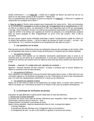 37
années antérieures ? », à la fiche R4 « L’élève est-il capable de donner son point de vue sur un
texte ou sur des textes connus et de le justifier ? »(Milieu CP).
Pour la compréhension des consignes on pourra se reporter à la fiche C2 « L’élève est-il capable de
comprendre les consignes de la classe ? »
c. Pour le cycle 3, Patrick Joole propose dans Comprendre les textes écrits – Retz une évaluation
de la compréhension préalable à la mise en place de l’enseignement de la compréhension au CM1
ou CM2 ou en début de 6ème, les documents en PDF sont disponibles dans le CD qui accompagne
l’ouvrage. Cette évaluation renvoie à la maîtrise des procédures essentielles à la compréhension : il
s’agit de vérifier si les élèves sont capables de franchir les obstacles à la compréhension présents
dans les textes proposés et donc d’appréhender ce qu’ils n’ont pas compris. (Voir p.158 et
suivantes)
On peut ajouter quatre autres méthodes examinées ci-après l’autoévaluation rapide de l’élève en
lui posant des questions comme : « Qu’as-tu appris de nouveau en lisant ce texte ? » ou bien « Sur
une échelle de 1 à 5, comment évaluerais-tu ta compréhension des idées du texte ? »
1. Les questions sur le texte
Elles peuvent prendre différentes formes qui présentent chacune des avantages et des limites. Elles
ne correspondent pas toutes au même niveau de difficulté et n’évaluent pas les mêmes habiletés.
1- Les questions littérales
Les plus simples, elles portent sur les éléments mentionnés explicitement dans le texte et ne
mesurent donc qu’une partie de la compréhension. Il arrive que la question requière que le lecteur
identifie les relations qui existent entre les idées du texte sans que cette relation soit exprimée mot
à mot.
Exemple : « Surprise ! Il a neigé cette nuit. Marielle est contente. »
Question : Pourquoi Marielle est-elle contente ? (l’auteur a présumé que le lecteur établira lui-
même la connexion entre les deux phrases)
2- Les questions d’inférence
Elles requièrent une réponse qui n’est pas formulée telle quelle dans le texte. L’élève doit tirer une
conclusion logique sur les éléments du passage lu ou lier l’information du texte à des connaissances
pour s’en faire une représentation cohérente (cf. travail sur les inférences)
3- Les questions de jugement critique
Basées sur le lien entre le texte et les expériences de chaque élève, le lecteur doit justifier son
idée en se basant sur l’information du texte et en faisant le lien avec ses propres connaissances.
2. La technique de vérification de phrases
Evaluation de type QCM dont la particularité réside dans le choix des éléments.
1- Version pour le texte informatif
La lecture est suivie d’une liste de phrases (éléments) pour lesquelles l’élève répond par « vrai »
(information contenue dans le texte) ou « faux ».
Chaque élément correspond à une phrase du texte.
Quatre formes possibles, réparties aléatoirement dans le test, à proportions égales :
 la phrase intégrale ;
 la paraphrase (phrase identique avec changement dans la formulation) ;
 le changement de sens : le sens a été modifié en gardant la structure de surface ;
 