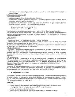 38
 le leurre : une phrase qui n’apparaît pas dans le texte mais qui contient de l’information liée au
thème du texte.
2- Version pour le texte narratif
Trois formes possibles :
 la paraphrase pour vérifier la compréhension littérale ;
 la vérification de phrase qui mesure la capacité à faire des inférences locales (relations établies
entre deux segments de textes contigus) ;
 la vérification de phrase qui mesure la capacité à faire des inférences globales (faire des liens
entre des éléments se situant à différents endroits du texte).
3. La reformulation ou rappel de texte
Technique qui demande du temps mais convient à tous les élèves (âge, niveau d’habileté).
Elle se déroule de manière individuelle. Lorsque les élèves en sont capables, on peut leur faire
pratiquer par écrit, pour gagner du temps, en veillant toutefois à ne pas bloquer les élèves peu
habiles dans ce domaine.
1- Les consignes
Deux niveaux :
« Raconte-moi ce qui s’est passé dans l’histoire. » (lecteur débutant)
« Parle-moi de ce que tu viens de lire et dis-moi ce que tu en penses. » pour les élèves plus avancés
afin de leur demander également de réagir au texte.
On renouvellera la demande pour les élèves qui n’ajouteraient pas de commentaire sur le texte (et
verraient donc dans sa lecture une activité passive).
2- L’ajout de questions
L’enseignant a déterminé au préalable les parties essentielles du texte afin d’élaborer des questions
sur des éléments clés et non sur des détails.
Si l’élève, lors de la reformulation, a omis de mentionner certains éléments du texte, il convient
alors de vérifier sa compréhension sur ces points, en lui posant des questions sur ces éléments
manquants.
3- L’accès au texte
On retire le texte à l’élève après sa lecture et avant le rappel. On souhaite en effet vérifier si
l’élève s’attache à mettre en évidence les éléments clés. On peut cependant, lorsqu’on juge que
l’élève ne sait pas parce qu’il ne se souvient plus, lui redonner le texte pour vérifier s’il sait
répondre en s’y référant. On répètera les questions qui ont posé des difficultés à l’élève.
4- La grille d’évaluation
Proposition de deux grilles qualitatives : en trois points pour les élèves débutants et plus détaillée
pour les élèves les plus avancés. Cette dernière grille intègre les liens que l’élève effectue entre le
texte et ses expériences personnelles. (Les deux grilles sont annexées ci-après)
4. La pensée à haute voix
Technique qui permet d’approcher les processus employés par l’élève pour essayer de comprendre
un texte, invisibles à l’observateur. On demande à l’élève de faire part de ses pensées à mesure
qu’il lit. Cette démarche nécessite d’être illustrée en prenant déjà exemple sur soi-même afin que
l’élève comprenne bien ce qu’il doit faire.
Les étapes :
 Choix d’un texte compréhensible sans être trop facile (pour activer certains processus
métacognitifs, le texte doit poser quelques défis de compréhension) ;
 Division du texte en unités significatives ;
 Avant la lecture, activation des connaissances de l’élève sur le contenu du texte ;
 