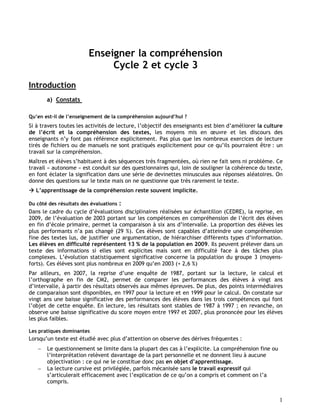 1
Enseigner la compréhension
Cycle 2 et cycle 3
Introduction
a) Constats
Qu’en est-il de l’enseignement de la compréhension aujourd’hui ?
Si à travers toutes les activités de lecture, l’objectif des enseignants est bien d’améliorer la culture
de l’écrit et la compréhension des textes, les moyens mis en œuvre et les discours des
enseignants n’y font pas référence explicitement. Pas plus que les nombreux exercices de lecture
tirés de fichiers ou de manuels ne sont pratiqués explicitement pour ce qu’ils pourraient être : un
travail sur la compréhension.
Maîtres et élèves s’habituent à des séquences très fragmentées, où rien ne fait sens ni problème. Ce
travail « autonome » est conduit sur des questionnaires qui, loin de souligner la cohérence du texte,
en font éclater la signification dans une série de devinettes minuscules aux réponses aléatoires. On
donne des questions sur le texte mais on ne questionne que très rarement le texte.
 L’apprentissage de la compréhension reste souvent implicite.
Du côté des résultats des évaluations :
Dans le cadre du cycle d’évaluations disciplinaires réalisées sur échantillon (CEDRE), la reprise, en
2009, de l’évaluation de 2003 portant sur les compétences en compréhension de l’écrit des élèves
en fin d’école primaire, permet la comparaison à six ans d’intervalle. La proportion des élèves les
plus performants n’a pas changé (29 %). Ces élèves sont capables d’atteindre une compréhension
fine des textes lus, de justifier une argumentation, de hiérarchiser différents types d’information.
Les élèves en difficulté représentent 13 % de la population en 2009. Ils peuvent prélever dans un
texte des informations si elles sont explicites mais sont en difficulté face à des tâches plus
complexes. L’évolution statistiquement significative concerne la population du groupe 3 (moyens-
forts). Ces élèves sont plus nombreux en 2009 qu’en 2003 (+ 2,6 %)
Par ailleurs, en 2007, la reprise d’une enquête de 1987, portant sur la lecture, le calcul et
l’orthographe en fin de CM2, permet de comparer les performances des élèves à vingt ans
d’intervalle, à partir des résultats observés aux mêmes épreuves. De plus, des points intermédiaires
de comparaison sont disponibles, en 1997 pour la lecture et en 1999 pour le calcul. On constate sur
vingt ans une baisse significative des performances des élèves dans les trois compétences qui font
l’objet de cette enquête. En lecture, les résultats sont stables de 1987 à 1997 ; en revanche, on
observe une baisse significative du score moyen entre 1997 et 2007, plus prononcée pour les élèves
les plus faibles.
Les pratiques dominantes
Lorsqu’un texte est étudié avec plus d’attention on observe des dérives fréquentes :
 Le questionnement se limite dans la plupart des cas à l’explicite. La compréhension fine ou
l’interprétation relèvent davantage de la part personnelle et ne donnent lieu à aucune
objectivation : ce qui ne le constitue donc pas en objet d’apprentissage.
 La lecture cursive est privilégiée, parfois mécanisée sans le travail expressif qui
s’articulerait efficacement avec l’explication de ce qu’on a compris et comment on l’a
compris.
 