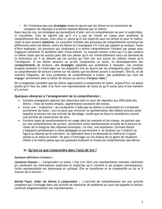 2
 On s’intéresse peu aux stratégies mises en œuvre par les élèves en se contentant de
comparer les réponses à la bonne réponse détenue par le maître.
Dans tous les cas, les stratégies qui permettent d’aller vers la compréhension ne sont ni explicitées,
ni travaillées. Cela ne signifie pas qu’il n’y a pas de travail en classe pour améliorer la
compréhension des textes, mais celui-ci, parce qu’il est implicite pour les élèves et pour le maître,
reste le plus souvent aléatoire. Le caractère invisible des processus de compréhension accentue les
différences entre les élèves, entre les élèves et l’enseignant s’il n’est pas exploré ou analysé. Faute
d’être expliqués, les processus qui conduisent à la bonne compréhension finissent par passer pour
magiques tellement ils semblent aller d’eux-mêmes. Le mauvais lecteur (celui qui n’a pas compris
la même chose que les autres) peut dès lors penser qu’il est irréversiblement exclu du domaine de
la littérature car il ne détient pas les secrets qui font voir aux autres les mêmes choses qu’à
l’enseignant. Si les élèves savaient ce qu’est comprendre un texte, ils développeraient des
comportements de lecteurs, des stratégies adaptées aux problèmes à résoudre. Les constats
évoqués amènent à s’interroger sur les dispositifs mis en œuvre par les enseignants pour travailler
la compréhension de lecture comme sur les tâches que les élèves auront à accomplir. Ont-ils, et de
manière fréquente, de vrais problèmes de compréhension à traiter, des problèmes qui vont les
engager activement dans la tâche de lecture au service d’enjeux réels ?
On a longtemps considéré que les élèves apprenaient à comprendre en lisant. Aujourd’hui, on pense
plutôt qu’il faut les aider à se faire une représentation du texte et qu’il existe plus d’une manière
d’y arriver.
Quelques obstacles à l’enseignement de la compréhension :
 Certains enseignants opèrent des réductions dans le souci de répondre aux difficultés des
élèves : choix de textes simples, segmentation excessive des textes.
 Livrer une « traduction » du vocabulaire n’aide pas les élèves à comprendre en s’emparant
activement du texte ; ceci ne peut que renforcer la représentation des faibles lecteurs selon
laquelle la lecture est une activité de décodage, tandis que les bons la considèrent comme
une activité de construction de sens.
 Certains types de questionnements en usage dans les manuels et les classes, ne portant que
sur une compréhension de surface, alimentent cette représentation erronée de la lecture en
raison de la maigreur des réponses attendues : un mot, une expression. Certains élèves
s’adaptent parfaitement à cette pédagogie et parviennent à se focaliser sur l’endroit où
figure la réponse qu’ils extraient. Ils répondent ainsi à la demande du maître en n’ayant
jamais lu le texte en entier. On peut s’interroger sur les enjeux de ce genre de situations
même si le maître pense que ses questions évaluent le niveau de compréhension des élèves.
b) Qu’est-ce que comprendre dans l’acte de lire ?
Quelques définitions d’auteurs :
Jocelyne Giasson : « Comprendre un texte, c’est s’en faire une représentation mentale cohérente
en combinant les informations explicites et implicites qu’il contient à ses propres connaissances.
Cette représentation est dynamique et cyclique. Elle se transforme et se complexifie au fur et à
mesure de la lecture. »
Michel Fayol, Aider les élèves à comprendre : « L’activité de compréhension est une activité
complexe qui s’envisage dans une activité de résolution de problème au cours de laquelle le lecteur
construit progressivement une représentation. »
 