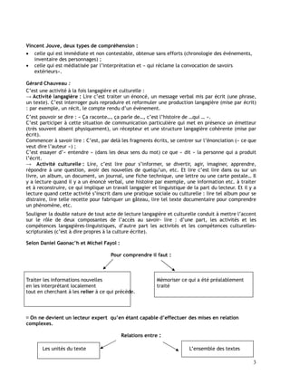 3
Vincent Jouve, deux types de compréhension :
 celle qui est immédiate et non contestable, obtenue sans efforts (chronologie des événements,
inventaire des personnages) ;
 celle qui est médiatisée par l’interprétation et « qui réclame la convocation de savoirs
extérieurs».
Gérard Chauveau :
C’est une activité à la fois langagière et culturelle :
→ Activité langagière : Lire c’est traiter un énoncé, un message verbal mis par écrit (une phrase,
un texte). C’est interroger puis reproduire et reformuler une production langagière (mise par écrit)
: par exemple, un récit, le compte rendu d’un événement.
C’est pouvoir se dire : « Ça raconte…, ça parle de…, c’est l’histoire de …qui … ».
C’est participer à cette situation de communication particulière qui met en présence un émetteur
(très souvent absent physiquement), un récepteur et une structure langagière cohérente (mise par
écrit).
Commencer à savoir lire : C’est, par delà les fragments écrits, se centrer sur l’énonciation (« ce que
veut dire l’auteur ») ;
C’est essayer d’« entendre » (dans les deux sens du mot) ce que « dit » la personne qui a produit
l’écrit.
→ Activité culturelle : Lire, c’est lire pour s’informer, se divertir, agir, imaginer, apprendre,
répondre à une question, avoir des nouvelles de quelqu’un, etc. Et lire c’est lire dans ou sur un
livre, un album, un document, un journal, une fiche technique, une lettre ou une carte postale… Il
y a lecture quand il y a un énoncé verbal, une histoire par exemple, une information etc. à traiter
et à reconstruire, ce qui implique un travail langagier et linguistique de la part du lecteur. Et il y a
lecture quand cette activité s’inscrit dans une pratique sociale ou culturelle : lire tel album pour se
distraire, lire telle recette pour fabriquer un gâteau, lire tel texte documentaire pour comprendre
un phénomène, etc.
Souligner la double nature de tout acte de lecture langagière et culturelle conduit à mettre l’accent
sur le rôle de deux composantes de l’accès au savoir- lire : d’une part, les activités et les
compétences langagières-linguistiques, d’autre part les activités et les compétences culturelles-
scripturales (c’est à dire propres à la culture écrite).
Selon Daniel Gaonac’h et Michel Fayol :
Pour comprendre il faut :
Traiter les informations nouvelles Mémoriser ce qui a été préalablement
en les interprétant localement traité
tout en cherchant à les relier à ce qui précède.
On ne devient un lecteur expert qu’en étant capable d’effectuer des mises en relation
complexes.
Relations entre :
Les unités du texte L’ensemble des textes
 