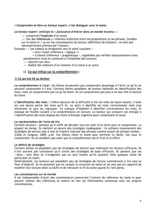 4
Comprendre et être un lecteur expert, c’est dialoguer avec le texte.
Le lecteur expert anticipe la « jouissance d’entrer dans un monde inconnu » :
→ comprend l’implicite d’un texte
→ fait des inférences (= relations implicites entre les propositions ou les phrases, fondées
sur le texte et / ou sur les connaissances du lecteur (définition de Giasson) ; ne sont pas
nécessairement prévues par l’auteur)
Exemple : « Les indiens se dirigeaient vers le soleil couchant »
= vers l’ouest (inférence « logique »)
= à cheval (inférence « pragmatique », hypothèse pas vérifiée nécessairement mais
possiblement vraie et commune à l’ensemble des lecteurs
→ réactive son vécu
→ établit des relations d’un moment d’un texte à un autre
c) Ce qui influe sur la compréhension :
1/ Ce qui est lié au lecteur
La compréhension à l’oral : les élèves ne peuvent pas comprendre davantage à l’écrit ce qu’ils ne
peuvent comprendre à l’oral. Certains élèves possèdent de bonnes habiletés en identification des
mots, mais ne comprennent pas ce qu’ils lisent. Ils ne comprennent pas plus si on leur fait la lecture
du texte.
L’identification des mots : l’élève éprouve de la difficulté à lire les mots de façon exacte, il bute
sur une bonne partie des mots qu’il lit, ou alors il identifie les mots correctement mais trop
lentement et sans les regrouper. Ce manque d’habileté à identifier correctement les mots, le
manque de fluidité nuisent à la compréhension en lecture. Le lecteur qui consacre son énergie à
l’identification des mots dispose de moins d’énergie cognitive pour comprendre le texte.
La représentation de l’acte de lire
Certains lecteurs « pensent qu’il suffit de décoder tous les mots d’un texte pour le comprendre. La
plupart du temps, ils mettent en œuvre des stratégies inadéquates : ils utilisent massivement des
stratégies de lecture mot à mot et traitent chacune des phrases comme autant de phrases isolées »
(Cèbe et Goigoux, 2009, p.8). Ces élèves lisent le texte pour terminer la tâche, non pour le
comprendre. Ils ne semblent pas saisir que la compréhension est le fruit d’un effort.
Le déficit de stratégies
Certains élèves ne possèdent pas les stratégies de lecture que maîtrisent les lecteurs efficaces. Ils
n’ont souvent pas conscience qu’il existe des stratégies de base efficaces. Ils pensent que les
« bons » sont bons et n’imaginent pas un seul instant qu’ils puissent faire quelque chose de
particulier en lisant.
Généralement, les lecteurs qui possèdent peu de stratégies de lecture commencent à lire sans se
fixer d’objectif. Ils ne prennent pas en compte la structure du texte et ne sont pas en capacité de
modifier leur lecture selon la tâche ni de retrouver le fil du texte quand ils l’ont perdu.
Les connaissances sur le monde
Il est indispensable d’avoir des connaissances concernant l’univers de référence du texte lu pour
pouvoir réaliser des inférences et mettre en lien les informations contenues avec ses propres
connaissances.
 