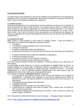 5
2/ Ce qui est lié au texte
Les élèves doivent être sensibilisés au fait que les problèmes de compréhension ne proviennent pas
uniquement de leur manque de compétences. Deux facteurs influencent le niveau de difficulté du
texte : sa plus ou moins grande cohésion et sa complexité.
La cohésion du texte
Le processus d’élaboration d’une représentation mentale cohérente est influencé par la cohésion du
texte (la cohérence est dans la tête du lecteur et la cohésion dans le texte). La cohésion est en
partie assurée par des marques linguistiques qui assurent la continuité textuelle. Si les relations
entre les idées du texte sont explicites, celui-ci est plus facile à comprendre. S’il y a des « trous »
dans le texte, c’est à dire si les idées ne sont pas présentes avec suffisamment de cohésion, les
lecteurs ne possédant pas de bonnes connaissances antérieures pourront éprouver des difficultés de
compréhension.
La complexité du texte
Même lorsque le texte présente un bon niveau de cohésion interne, il peut être difficile à
comprendre. Sa complexité peut dépendre de plusieurs facteurs :
 sa longueur ;
 le vocabulaire employé (abstrait/concret, connu/nouveau) ;
 la longueur des phrases ;
 la structure des phrases (nombre de propositions) ;
 la densité de l’information (le nombre de mots qui donnent des informations par proposition)
;
 la structure (la façon dont les idées sont organisées et regroupées) ;
 la difficulté intrinsèque au sujet ;
 la capacité de l’auteur à tenir compte de l’auditoire ;
 le degré de traitement du sujet (superficiel ou complet).
Si un texte combine plusieurs facteurs de complexité, il sera plus difficile à lire, même pour les
bons lecteurs.
Le pourcentage de mots reconnus à la lecture est dépendant du bagage lexical du lecteur. La
pratique régulière de la lecture aide à l’acquisition experte de vocabulaire. Pour ce faire, il est
prudent de retenir un principe édicté par Michel Fayol dans « Maîtriser la lecture » : on veillera
soigneusement à ce que la difficulté augmente régulièrement mais reste toujours dans les
possibilités de l’élève et de l’effort qu’il est susceptible de fournir.
Il est nécessaire d’évaluer la difficulté lexicale en s’appuyant :
 sur la quantité de mots difficiles (ou mots rares) : plus ils sont nombreux plus ils gênent la
compréhension. L’enseignant peut s’appuyer sur les listes de fréquences pour évaluer la
difficulté d’un texte. (un texte est difficile s’il contient plus de 2% de mots inconnus en fin
de primaire)
 l’homographie qui peut générer des malentendus
 la polysémie des mots
 l’ambiguïté entre le sens propre et le sens figuré d’un mot
 la particularité de l’usage des mots selon les régions (cime, commun pour les enfants du
midi, rare pour ceux du nord)
 les expressions imagées souvent obscures pour les enfants : sortir le grand jeu, perdre ses
moyens, essuyer une défaite.
Voir : Evaluation de la difficulté des textes- La part du lexique – J. Mesnager- Eduscol vocabulaire
Adresse : http://eduscol.education.fr/cid58552/orientations-pedagogiques.html
 