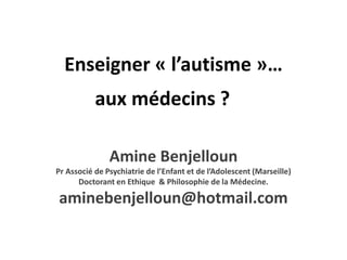 Enseigner « l’autisme »…
           aux médecins ?

               Amine Benjelloun
Pr Associé de Psychiatrie de l’Enfant et de l’Adolescent (Marseille)
      Doctorant en Ethique & Philosophie de la Médecine.

aminebenjelloun@hotmail.com
 