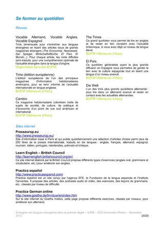 Se former au quotidien

Revues

Vocable Allemand,            Vocable      Anglais,         The Times
Vocable Espagnol                                           Ce grand quotidien vous permet de lire en anglais
Trois bimensuels pour s'entraîner aux langues              et de rester en lien constant avec l’actualité
étrangères en lisant des articles issus de grands          britannique, si vous avez déjà un niveau de langue
magazines étrangers (The Economist, Newsweek,              élevé.
Der Spiegel, WirtschaftsWoche, El País, El                 BUFM Villeneuve d’Ascq
Mundo...). Pour chaque article, les mots difficiles
sont traduits, pour une compréhension optimale de          El País
l'actualité étrangère dans la langue d'origine.            Ce quotidien généraliste ayant la plus grande
Disponibles dans les BUFM                                  diffusion en Espagne vous permettra de garder le
                                                           lien avec la culture espagnole tout en lisant une
Time (édition européenne)                                  langue d’un niveau avancé.
L’édition européenne de l’un des principaux                BUFM Villeneuve d’Ascq
magazines        d'information     hebdomadaires
américains, pour se tenir informé de l’actualité           Die Welt
internationale en langue anglaise.                         L’un des trois plus grands quotidiens allemands :
BUFM Villeneuve d’Ascq                                     pour lire dans un allemand avancé et rester en
                                                           contact avec les actualités allemandes.
Cambio                                                     BUFM Villeneuve d’Ascq
Ce magazine hebdomadaire colombien traite de
sujets de société, de culture, de politique et
d’économie d’un point de vue sud américain et
international.
BUFM Villeneuve d’Ascq


Sites internet
Presseurop.eu
http://www.presseurop.eu/
Site d’information basé à Paris et qui publie quotidiennement une sélection d’articles choisis parmi plus de
200 titres de la presse internationale, traduits en dix langues : anglais, français, allemand, espagnol,
roumain, italien, portugais, néerlandais, polonais et tchèque.

Learn English – British Council
http://learnenglish.britishcouncil.org/en/
Ce site internet élaboré par le British Council propose différents types d’exercices (anglais oral, grammaire et
vocabulaire, etc.) pour améliorer son anglais.

Practica español
http://www.practicaespanol.com/
Practica español est un site conçu par l’agence EFE, la Fundacion de la lengua espanola et l’Instituto
Cervantes. Il propose des articles, des podcasts audio et vidéo, des exercices, des leçons de grammaire,
etc., classés par niveau de difficulté.

Practice German online
http://www.goethe.de/lrn/duw/enindex.htm
Sur le site internet du Goethe Institut, cette page propose différents exercices, classés par niveaux, pour
améliorer son allemand.


Enseigner les langues étrangères dans le premier degré – IUFM – SCD Université d'Artois – Novembre
2012                                                                                               20/20
 