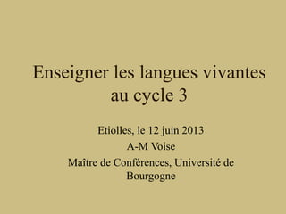 Enseigner les langues vivantes
au cycle 3
Etiolles, le 12 juin 2013
A-M Voise
Maître de Conférences, Université de
Bourgogne
 