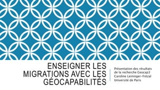 ENSEIGNER LES
MIGRATIONS AVEC LES
GÉOCAPABILITÉS
Présentation des résultats
de la recherche Geocap3
Caroline Leininger-Frézal
Université de Paris
 