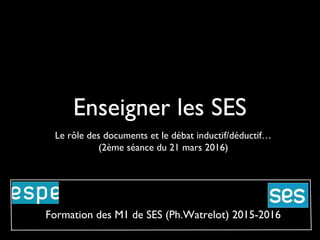 Enseigner les SES
Le rôle des documents et le débat inductif/déductif…
(2ème séance du 21 mars 2016)
Formation des M1 de SES (Ph.Watrelot) 2015-2016
 