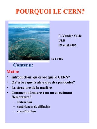 POURQUOI LE CERN?
C. Vander Velde
ULB
19 avril 2002
Le CERN
Contenu:
Matin:
• Introduction: qu’est-ce que le CERN?
• Qu’est-ce que la physique des particules?
• La structure de la matière.
• Comment découvre-t-on un constituant
élémentaire?
– Extraction
– expériences de diffusion
– classifications
 