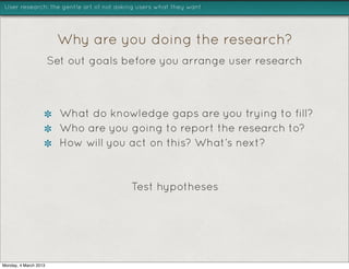 User research: the gentle art of not asking users what they want




                        Why are you doing the research?
                       Set out goals before you arrange user research



                         What do knowledge gaps are you trying to fill?
                         Who are you going to report the research to?
                         How will you act on this? What’s next?



                                         Test hypotheses




Monday, 4 March 2013
 
