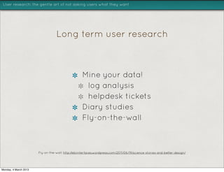 User research: the gentle art of not asking users what they want




                                  Long term user research



                                                   Mine your data!
                                                    log analysis
                                                    helpdesk tickets
                                                   Diary studies
                                                   Fly-on-the-wall



                       Fly-on-the-wall: http://ebiinterfaces.wordpress.com/2011/06/19/science-stories-and-better-design/




Monday, 4 March 2013
 