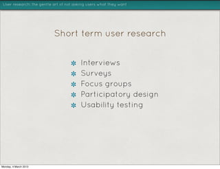 User research: the gentle art of not asking users what they want




                          Short term user research


                                        Interviews
                                        Surveys
                                        Focus groups
                                        Participatory design
                                        Usability testing




Monday, 4 March 2013
 