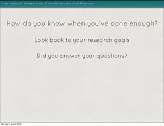 User research: the gentle art of not asking users what they want




     How do you know when you’ve done enough?

                       Look back to your research goals

                        Did you answer your questions?




Monday, 4 March 2013
 