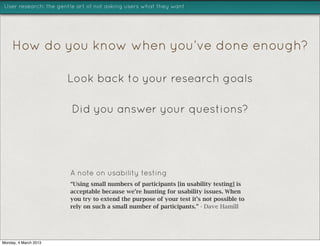 User research: the gentle art of not asking users what they want




     How do you know when you’ve done enough?

                       Look back to your research goals

                        Did you answer your questions?




                       A note on usability testing
                       “Using small numbers of participants [in usability testing] is
                       acceptable because we’re hunting for usability issues. When
                       you try to extend the purpose of your test it’s not possible to
                       rely on such a small number of participants.” - Dave Hamill




Monday, 4 March 2013
 
