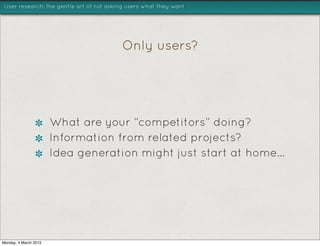 User research: the gentle art of not asking users what they want




                                         Only users?




                       What are your “competitors” doing?
                       Information from related projects?
                       Idea generation might just start at home...




Monday, 4 March 2013
 