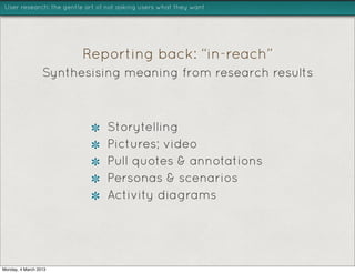 User research: the gentle art of not asking users what they want




                         Reporting back: “in-reach”
                  Synthesising meaning from research results



                                Storytelling
                                Pictures; video
                                Pull quotes & annotations
                                Personas & scenarios
                                Activity diagrams




Monday, 4 March 2013
 