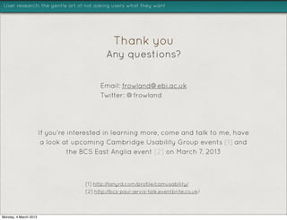 User research: the gentle art of not asking users what they want




                                                Thank you
                                             Any questions?


                                           Email: frowland@ebi.ac.uk
                                           Twitter: @francisrowland




                       If you’re interested in learning more, come and talk to me, have
                        a look at upcoming Cambridge Usability Group events [1] and
                                 the BCS East Anglia event [2] on March 7, 2013



                                     [1] http://lanyrd.com/profile/camusability/
                                     [2] http://bcs-paul-jervis-talk.eventbrite.co.uk/



Monday, 4 March 2013
 