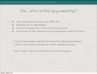 User research: the gentle art of not asking users what they want




                            So... who is this guy exactly?

                         User experience designer at EMBL-EBI
                         Background in web design
                         Distant background in environmental science
                         Organiser for EBI Interfaces and Cambridge Usability Group



                       I try to help people identify and describe [design] problems,
                       connect with users, and deliver useful, usable services

                       Day-to-day, I do a lot of sketching and prototyping




Monday, 4 March 2013
 