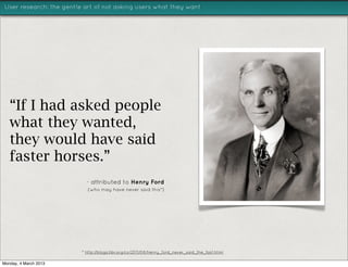 User research: the gentle art of not asking users what they want




   “If I had asked people
   what they wanted,
   they would have said
   faster horses.”
                           - attributed to Henry Ford
                           (who may have never said this*)




                         * http://blogs.hbr.org/cs/2011/08/henry_ford_never_said_the_fast.html

Monday, 4 March 2013
 