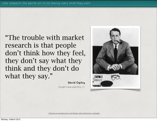 User research: the gentle art of not asking users what they want




    “The trouble with market
    research is that people
    don’t think how they feel,
    they don’t say what they
    think and they don’t do
    what they say.”
                                                     David Ogilvy
                                           (might have said this...*)




                                 http://www.foolproof.co.uk/three-old-chestnuts-cracked/


Monday, 4 March 2013
 