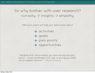 User research: the gentle art of not asking users what they want




                       So why bother with user research?
                           curiosity -> insights -> empathy

                           Talking to users will help you learn more about

                                             activities
                                             goals
                                             pain points
                                             opportunities


                         “Validate that the problem you are solving actually
                         exists ... [and remember] the user is giving you data,
                         not an expert opinion” - Elaine Wherry




Monday, 4 March 2013
 