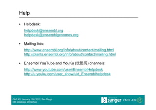 Help

     •  Helpdesk:
          helpdesk@ensembl.org
          helpdesk@ensemblgenomes.org

     •  Mailing lists:
          http://www.ensembl.org/info/about/contact/mailing.html
          http://plants.ensembl.org/info/about/contact/mailing.html

     •  Ensembl YouTube and YouKu (              ) channels:
          http://www.youtube.com/user/EnsemblHelpdesk
          http://u.youku.com/user_show/uid_Ensemblhelpdesk




PAG XX, January 15th 2012, San Diego
EBI Database Workshop
 