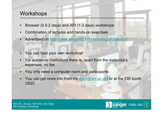 Workshops

     •  Browser (0.5-2 days) and API (1-3 days) workshops
     •  Combination of lectures and hands-on exercises
     •  Advertised on http://www.ensembl.info/workshops/calendar/


     •  You can host your own workshop!
     •  For academic institutions there is, apart from the instructor’s
        expenses, no fee
     •  You only need a computer room and participants
     •  You can get more info from me (bert@ebi.ac.uk) or at the EBI booth
        (302)




PAG XX, January 15th 2012, San Diego
EBI Database Workshop
 