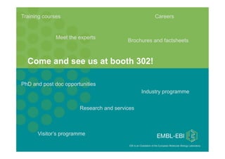 Training courses                                                                Careers


                       Meet the experts
                                                         Brochures and factsheets



     Come and see us at booth 302!

 PhD and post doc opportunities
                                                                     Industry programme


                                       Research and services



            Visitor’s programme
PAG XX, January 15th 2012, San Diego
                                                          EBI is an Outstation of the European Molecular Biology Laboratory. 
EBI Database Workshop
 