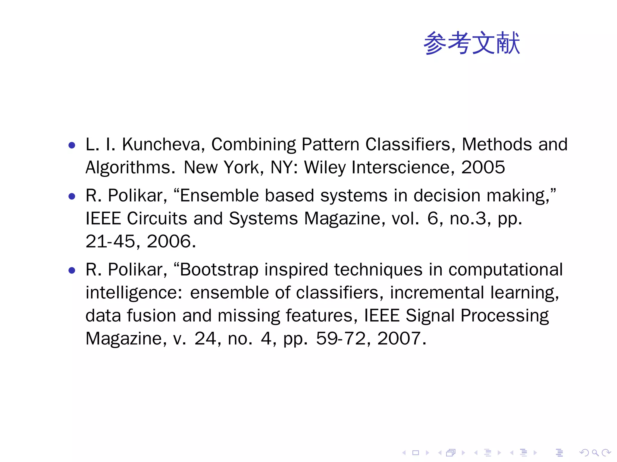 参考文献



• L. I. Kuncheva, Combining Pattern Classifiers, Methods and
  Algorithms. New York, NY: Wiley Interscience, 2005
• R. Polikar, “Ensemble based systems in decision making,”
  IEEE Circuits and Systems Magazine, vol. 6, no.3, pp.
  21-45, 2006.
• R. Polikar, “Bootstrap inspired techniques in computational
  intelligence: ensemble of classifiers, incremental learning,
  data fusion and missing features, IEEE Signal Processing
  Magazine, v. 24, no. 4, pp. 59-72, 2007.




                                         .    .   .    .   .     .
 