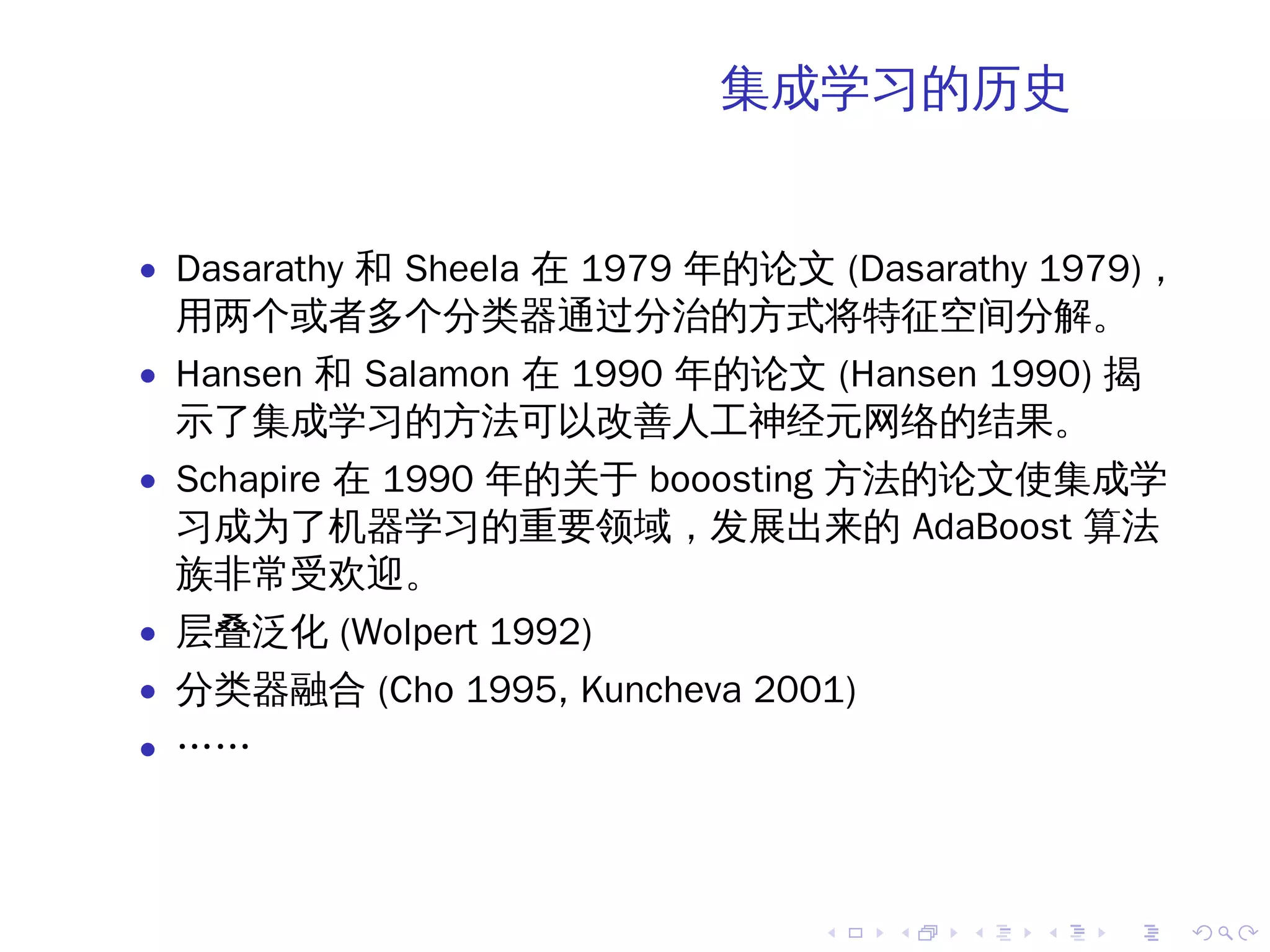 集成学习的历史


• Dasarathy 和 Sheela 在 1979 年的论文 (Dasarathy 1979)，
 用两个或者多个分类器通过分治的方式将特征空间分解。
• Hansen 和 Salamon 在 1990 年的论文 (Hansen 1990) 揭
 示了集成学习的方法可以改善人工神经元网络的结果。
• Schapire 在 1990 年的关于 booosting 方法的论文使集成学
 习成为了机器学习的重要领域，发展出来的 AdaBoost 算法
 族非常受欢迎。
• 层叠泛化 (Wolpert 1992)
• 分类器融合 (Cho 1995, Kuncheva 2001)
• ……




                                .   .   .   .   .    .
 