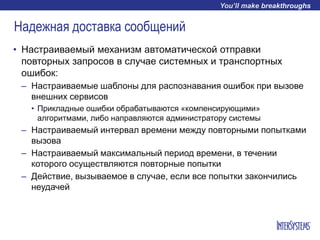 Надежная доставка сообщений
• Настраиваемый механизм автоматической отправки
повторных запросов в случае системных и транспортных
ошибок:
– Настраиваемые шаблоны для распознавания ошибок при вызове
внешних сервисов
• Прикладные ошибки обрабатываются «компенсирующими»
алгоритмами, либо направляются администратору системы
– Настраиваемый интервал времени между повторными попытками
вызова
– Настраиваемый максимальный период времени, в течении
которого осуществляются повторные попытки
– Действие, вызываемое в случае, если все попытки закончились
неудачей
 