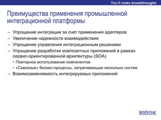 Преимущества применения промышленной
интеграционной платформы
– Упрощение интеграции за счет применения адаптеров
– Увеличение надежности взаимодействия
– Упрощение управления интеграционным решением
– Упрощение разработки композитных приложений в рамках
сервис-ориентированной архитектуры (SOA)
• Повторное использование компонентов
• «Cквозные» бизнес-процессы, затрагивающие несколько систем
– Взаимозаменяемость интегрируемых приложений
 