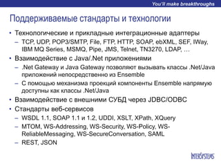 Поддерживаемые стандарты и технологии
• Технологические и прикладные интеграционные адаптеры
– TCP, UDP, POP3/SMTP, File, FTP, HTTP, SOAP, ebXML, SEF, IWay,
IBM MQ Series, MSMQ, Pipe, JMS, Telnet, TN3270, LDAP, …
• Взаимодействие с Java/.Net приложениями
– .Net Gateway и Java Gateway позволяют вызывать классы .Net/Java
приложений непосредственно из Ensemble
– С помощью механизма проекций компоненты Ensemble напрямую
доступны как классы .Net/Java
• Взаимодействие с внешними СУБД через JDBC/ODBC
• Стандарты веб-сервисов
– WSDL 1.1, SOAP 1.1 и 1.2, UDDI, XSLT, XPath, XQuery
– MTOM, WS-Addressing, WS-Security, WS-Policy, WS-
ReliableMessaging, WS-SecureConversation, SAML
– REST, JSON
 