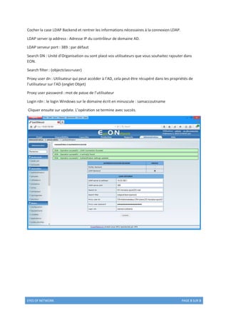 EYES OF NETWORK PAGE 3 SUR 3
Cocher la case LDAP Backend et rentrer les informations nécessaires à la connexion LDAP.
LDAP server ip address : Adresse IP du contrôleur de domaine AD.
LDAP serveur port : 389 : par défaut
Search DN : Unité d’Organisation ou sont placé vos utilisateurs que vous souhaitez rajouter dans
EON.
Search filter : (objectclass=user)
Proxy user dn : Utilisateur qui peut accéder à l’AD, cela peut être récupéré dans les propriétés de
l’utilisateur sur l’AD (onglet Objet)
Proxy user password : mot de passe de l’utilisateur
Login rdn : le login Windows sur le domaine écrit en minuscule : samaccoutname
Cliquer ensuite sur update. L’opération se termine avec succès.
 