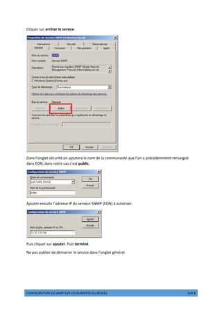 z{|}~€‚ƒ~{| „€ …|†‡ …€ ˆ‰… ‰ˆ‰†‰|ƒ… „€ ‰…‰‚€ ‡‚‰ 2 Š‹Œ 2
Cliquer sur arrêter le service.
Dans l’onglet sécurité on ajoutera le nom de la communauté que l’on a précédemment renseigné
dans EON, dans notre cas c’est public.
Ajouter ensuite l’adresse IP du serveur SNMP (EON) à autoriser.
Puis cliquer sur ajouter. Puis terminé.
Ne pas oublier de démarrer le service dans l’onglet général.
 