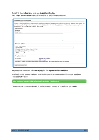 µ¶·¸¹º» ¼º½ º¾¸¿ÀºÁºÂ¹½ ÀµÃº 3 ½¸» 6
Remplir le champ Job name ainsi que target Specification.
Dans target Specification on rentrera l’adresse IP que l’on désire ajouter.
Ne pas oublier de cliquer sur Add Target puis sur Begin Auto-Discovery Job.
Une fois la fin on aura un message vert comme celui-ci-dessous nous confirmons le succès de
l’opération effectuée.
Cliquer ensuite sur ce message et cocher les serveurs à importer puis cliquer sur Process.
 