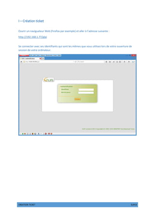 !  #$ 1 % 3
I – Création ticket
Ouvrir un naviguateur Web (Firefox par exemple) et aller à l’adresse suivante :
http://192.168.1.77/glpi
Se connecter avec ses identifiants qui sont les mêmes que vous utilisez lors de votre ouverture de
session de votre ordinateur.
 