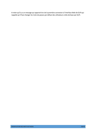 w ¡¢£¢¤¥¦¢ § ¡¨© w ¦© DE PASSES €¥¨ 4 ©ƒ 4
A noter qu’il y a un message qui apparait lors de la première connexion à l’interface Web de GLPI qui
rappelle qu’il faut changer les mots de passes par défaut des utilisateurs créés de base par GLPI.
 