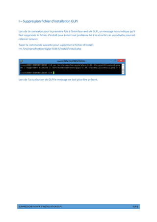 cdeefgcchip qhrshgf tuxy‚„……„‚x†y ‡…ˆx e‰g 1 cdf 1
I – Suppression fichier d’installation GLPI
Lors de la connexion pour la première fois à l’interface web de GLPI, un message nous indique qu’il
faut supprimer le fichier d’install pour éviter tout problème lié à la sécurité car un individu pourrait
relancer celui-ci.
Taper la commande suivante pour supprimer le fichier d’install :
rm /srv/eyesofnetwork/glpi-0.84.5/install/install.php
Lors de l’actualisation de GLPI le message ne doit plus être présent.
 
