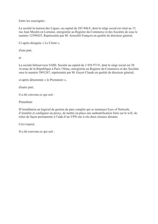 Entre les soussignés :
La société la maison des Ligues, au capital de 283 846 €, dont le siège social est situé au 13
rue Jean Moulin en Lorraine, enregistrée au Registre du Commerce et des Sociétés de sous le
numéro 12598425, Représentée par M. Arnoullit François en qualité de directeur général,
Ci-après désignée « Le Client »,
d'une part,
et
La société Infoservices SARL Société au capital de 2 458 973 €, dont le siège social est 20
Avenue de la République à Paris 19ème, enregistrée au Registre du Commerce et des Sociétés
sous le numéro 5891267, représentée par M. Guyot Claude en qualité de directeur général,
ci-après dénommée « le Prestataire »,
d'autre part,
il a été convenu ce qui suit :
Préambule
D’installation un logiciel de gestion de parc complet qui se nommera Eyes of Network,
d’installer et configurer un proxy, de mettre en place une authentification forte sur le wifi, de
relier de façon permanente à l’aide d’un VPN site à site deux réseaux distants.
Ceci exposé,
Il a été convenu ce qui suit :
 
