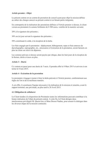 Article premier - Objet
Le présent contrat est un contrat de prestation de conseil ayant pour objet la mission définie
au cahier des charges annexé au présent contrat et en faisant partie intégrante.
En contrepartie de la réalisation des prestations définies à l'Article premier ci-dessus, le client
versera au prestataire la somme forfaitaire de 8 500 euros, ventilée de la manière suivante:
20% à la signature des présentes ;
30% au (n) jour suivant la signature des présentes ;
50% constituant le solde, à la réception de la tâche.
Les frais engagés par le prestataire : déplacement, hébergement, repas et frais annexes de
dactylographie, reprographie, etc., nécessaires à l'exécution de la prestation, seront facturés en
plus au client sur relevé de dépenses.
Les sommes prévues ci-dessus seront payées par chèque, dans les huit jours de la réception de
la facture, droits et taxes en plus.
Article 3 – Durée
Ce contrat est passé pour une durée de 3 mois. Il prendra effet le 8 Mars 2015 et arrivera à son
terme le 8 Juin 2015.
Article 4 - Exécution de la prestation
Le prestataire s'engage à mener à bien la tâche précisée à l'Article premier, conformément aux
règles de l'art et de la meilleure manière.
A cet effet, il constituera l'équipe nécessaire à la réalisation de la mission et remettra, avant le
rapport terminal, une pré-étude, au plus tard le 20 Avril 2015.
4.1 Obligation de collaborer
Le Client tiendra à la disposition du Prestataire toutes les informations pouvant contribuer à la
bonne réalisation de l'objet du présent contrat. A cette fin, le Client désigne deux
interlocuteurs privilégiés M. Querot loic et Mme Dossot Nadine, pour assurer le dialogue dans
les diverses étapes de la mission contractée.
 