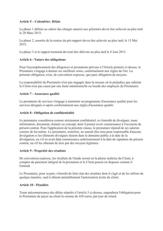 Article 5 – Calendrier. Délais
La phase 1 définie au cahier des charges annexé aux présentes devra être achevée au plus tard
le 20 Mars 2015.
La phase 2, assortie de la remise du pré-rapport devra être achevée au plus tard, le 15 Mai
2015.
La phase 3 et le rapport terminal devront être délivrés au plus tard le 8 Juin 2015.
Article 6 - Nature des obligations
Pour l'accomplissement des diligences et prestations prévues à l'Article premier ci-dessus, le
Prestataire s'engage à donner ses meilleurs soins, conformément aux règles de l'art. La
présente obligation, n'est, de convention expresse, que pure obligation de moyens.
La responsabilité du Prestataire n'est pas engagée dans la mesure où le préjudice que subirait
le Client n'est pas causé par une faute intentionnelle ou lourde des employés du Prestataire.
Article 7 - Assurance qualité
Le prestataire de services s'engage à maintenir un programme d'assurance qualité pour les
services désignés ci-après conformément aux règles d'assurance qualité.
Article 8 - Obligation de confidentialité
Le prestataire considèrera comme strictement confidentiel, et s'interdit de divulguer, toute
information, document, donnée ou concept, dont il pourra avoir connaissance à l'occasion du
présent contrat. Pour l'application de la présente clause, le prestataire répond de ses salariés
comme de lui-même. Le prestataire, toutefois, ne saurait être tenu pour responsable d'aucune
divulgation si les éléments divulgués étaient dans le domaine public à la date de la
divulgation, ou s'il en avait déjà connaissance antérieurement à la date de signature du présent
contrat, ou s'il les obtenait de tiers par des moyens légitimes.
Article 9 - Propriété des résultats
De convention expresse, les résultats de l'étude seront en la pleine maîtrise du Client, à
compter du paiement intégral de la prestation et le Client pourra en disposer comme il
l'entend.
Le Prestataire, pour sa part, s'interdit de faire état des résultats dont il s'agit et de les utiliser de
quelque manière, sauf à obtenir préalablement l'autorisation écrite du client.
Article 10 - Pénalités
Toute méconnaissance des délais stipulés à l'article 5 ci-dessus, engendrera l'obligation pour
le Prestataire de payer au client la somme de 450 euros, par jour de retard.
 